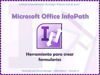 Instituto Universitario de Tecnología “Antonio José de Sucre” Microsoft Office InfoPath Herramienta para crear formularios Realizado por Ariana Noriega – Informática I – Sección A 