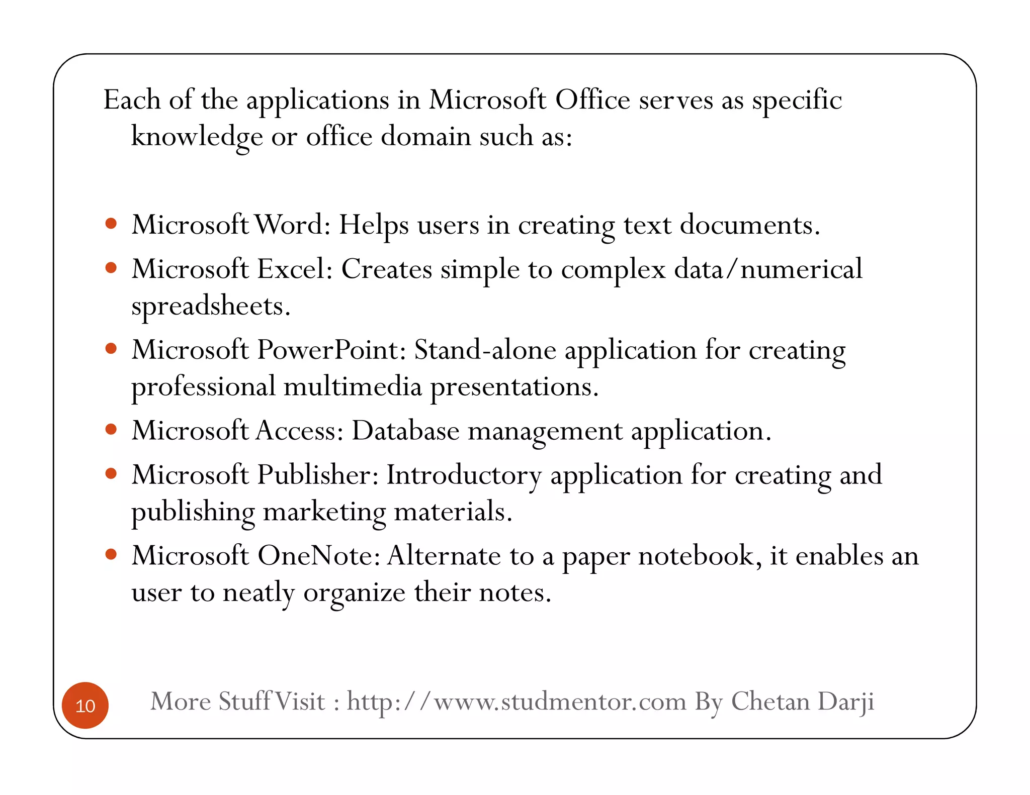 Each of the applications in Microsoft Office serves as specific
knowledge or office domain such as:
 MicrosoftWord: Helps users in creating text documents.
 Microsoft Excel: Creates simple to complex data/numerical
spreadsheets.
 Microsoft PowerPoint: Stand-alone application for creating
professional multimedia presentations.
More StuffVisit : http://www.studmentor.com By Chetan Darji10
professional multimedia presentations.
 MicrosoftAccess: Database management application.
 Microsoft Publisher: Introductory application for creating and
publishing marketing materials.
 Microsoft OneNote:Alternate to a paper notebook, it enables an
user to neatly organize their notes.
 
