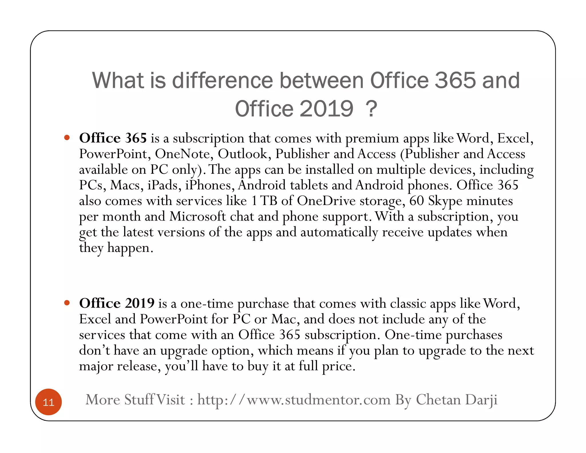 What is difference between Office 365 andWhat is difference between Office 365 and
Office 2019 ?Office 2019 ?
 Office 365 is a subscription that comes with premium apps likeWord, Excel,
PowerPoint, OneNote, Outlook, Publisher and Access (Publisher and Access
available on PC only).The apps can be installed on multiple devices, including
PCs, Macs, iPads, iPhones,Android tablets and Android phones. Office 365
also comes with services like 1TB of OneDrive storage, 60 Skype minutes
per month and Microsoft chat and phone support.With a subscription, you
get the latest versions of the apps and automatically receive updates when
More StuffVisit : http://www.studmentor.com By Chetan Darji11
get the latest versions of the apps and automatically receive updates when
they happen.
 Office 2019 is a one-time purchase that comes with classic apps likeWord,
Excel and PowerPoint for PC or Mac, and does not include any of the
services that come with an Office 365 subscription. One-time purchases
don’t have an upgrade option, which means if you plan to upgrade to the next
major release, you’ll have to buy it at full price.
 
