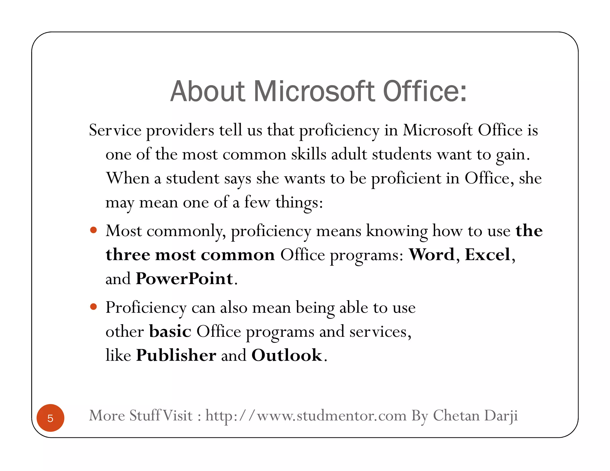 About Microsoft Office:About Microsoft Office:
Service providers tell us that proficiency in Microsoft Office is
one of the most common skills adult students want to gain.
When a student says she wants to be proficient in Office, she
may mean one of a few things:
 Most commonly, proficiency means knowing how to use the
More StuffVisit : http://www.studmentor.com By Chetan Darji5
 Most commonly, proficiency means knowing how to use the
three most common Office programs: Word, Excel,
and PowerPoint.
 Proficiency can also mean being able to use
other basic Office programs and services,
like Publisher and Outlook.
 