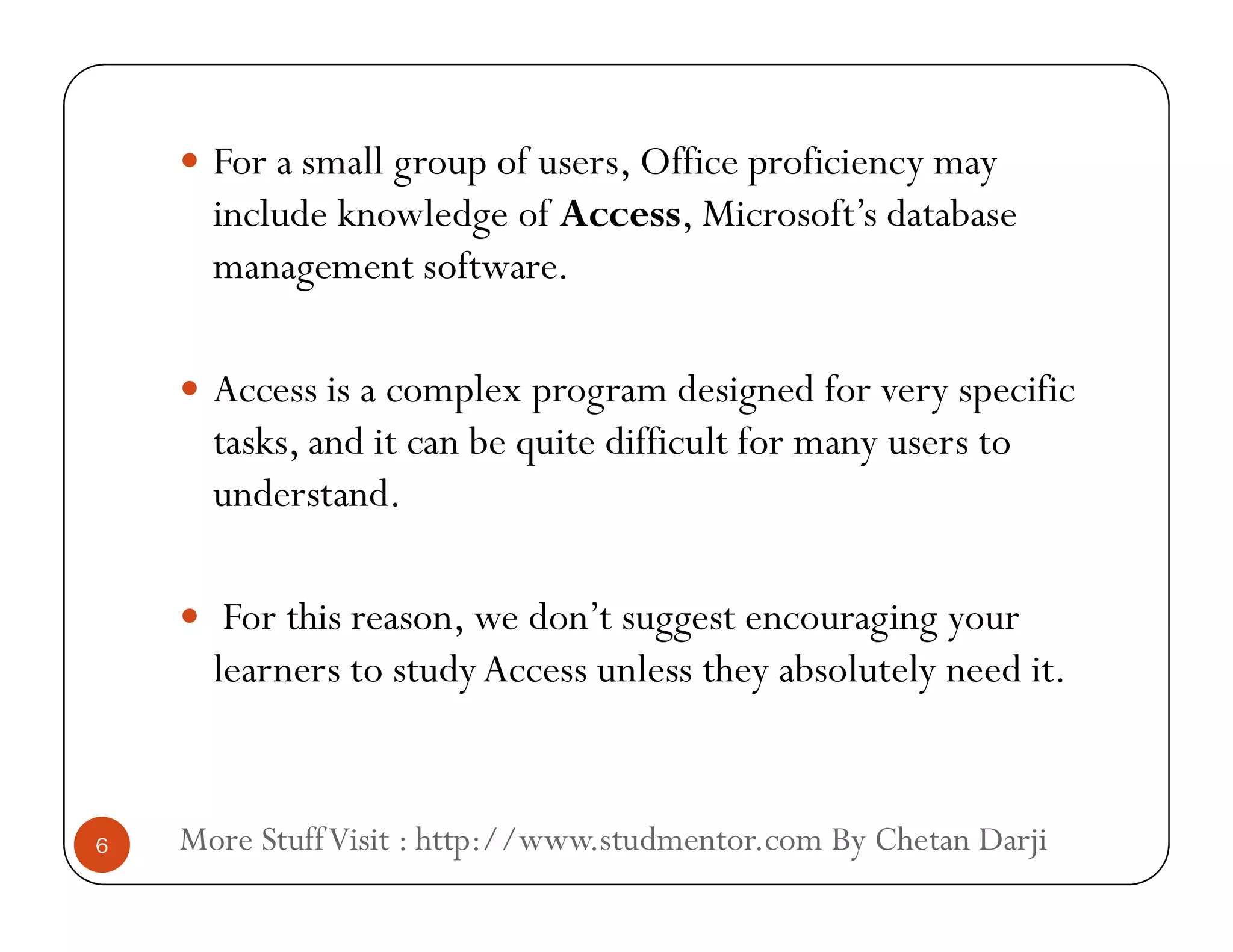  For a small group of users, Office proficiency may
include knowledge of Access, Microsoft’s database
management software.
 Access is a complex program designed for very specific
tasks, and it can be quite difficult for many users to
understand.
More StuffVisit : http://www.studmentor.com By Chetan Darji6
understand.
 For this reason, we don’t suggest encouraging your
learners to studyAccess unless they absolutely need it.
 