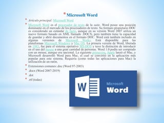 *Microsoft Word
* Artículo principal: Microsoft Word
* Microsoft Word es el procesador de texto de la suite. Word posee una posición
dominante en el mercado de los procesadores de texto. Su formato propietario DOC
es considerado un estándar de facto, aunque en su versión Word 2007 utiliza un
nuevo formato basado en XML llamado .DOCX, pero también tiene la capacidad
de guardar y abrir documentos en el formato DOC. Word está también incluido en
algunas versiones de Microsoft Works. Está disponible para las
plataformas Microsoft Windows y Mac OS. La primera versión de Word, liberada
en 1983, fue para el sistema operativo MS-DOS y tuvo la distinción de introducir
en el uso del mouse a una gran cantidad de personas. Word 1.0 podía ser comprado
con un mouse, aunque era opcional. La siguiente primavera, Apple lanzó el Mac, y
Microsoft desarrolló Word para Mac, el cual se convirtió en la aplicación más
popular para este sistema. Requería (como todas las aplicaciones para Mac) la
utilización de un ratón.
* Extensiones comunes:.doc (Word 97-2003)
* .docx (Word 2007-2019)
* .dot
* .rtf (todas)
 