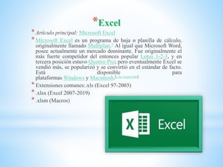 *Excel
*Artículo principal: Microsoft Excel
*Microsoft Excel es un programa de hoja o planilla de cálculo,
originalmente llamado Multiplan.3 Al igual que Microsoft Word,
posee actualmente un mercado dominante. Fue originalmente el
más fuerte competidor del entonces popular Lotus 1-2-3, y en
tercera posición estuvo Quattro Pro; pero eventualmente Excel se
vendió más, se popularizó y se convirtió en el estándar de facto.
Está disponible para
plataformas Windows y Macintosh.[cita requerida]
*Extensiones comunes:.xls (Excel 97-2003)
*.xlsx (Excel 2007-2019)
*.xlsm (Macros)
 