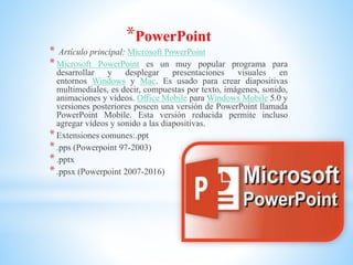 *PowerPoint
* Artículo principal: Microsoft PowerPoint
*Microsoft PowerPoint es un muy popular programa para
desarrollar y desplegar presentaciones visuales en
entornos Windows y Mac. Es usado para crear diapositivas
multimediales, es decir, compuestas por texto, imágenes, sonido,
animaciones y vídeos. Office Mobile para Windows Mobile 5.0 y
versiones posteriores poseen una versión de PowerPoint llamada
PowerPoint Mobile. Esta versión reducida permite incluso
agregar vídeos y sonido a las diapositivas.
*Extensiones comunes:.ppt
*.pps (Powerpoint 97-2003)
*.pptx
*.ppsx (Powerpoint 2007-2016)
 