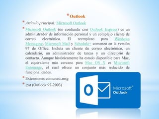 *Outlook
*Artículo principal: Microsoft Outlook
*Microsoft Outlook (no confundir con Outlook Express) es un
administrador de información personal y un complejo cliente de
correo electrónico. El reemplazo para Windows
Messaging, Microsoft Mail y Schedule+ comenzó en la versión
97 de Office. Incluía un cliente de correo electrónico, un
calendario, un administrador de tareas y un directorio de
contacto. Aunque históricamente ha estado disponible para Mac,
el equivalente más cercano para Mac OS X es Microsoft
Entourage, el cual ofrece un conjunto más reducido de
funcionalidades.
*Extensiones comunes:.msg
*.pst (Outlook 97-2003)
 
