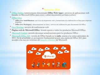 *Servicios Web
* Office Online (anteriormente denominado Office Web Apps): servicios de aplicaciones web
basadas en Microsoft Office para crear y editar documentos en línea (online).
* Office Live.
* Office Live Small Business: servicios de alojamiento web y herramientas de colaboración en línea para empresas
pequeñas.
* Office Live Workspace: almacenamiento en línea y servicio de colaboración para documentos de Office.
* Live Meeting: servicio de conferencias web.
* Página web de Microsoft Office: brinda soporte a todos los productos Microsoft Office.
* Microsoft Update: permite descargar actualizaciones para los productos Office.
* Microsoft Office 365: versión de Office basada en la nube, puesta a la venta a principios de
2011. En la actualidad, es un requisito fundamental poseer una cuenta de Office 365, para
acceder a las nuevas versiones del paquete ofimático de Microsoft.
 