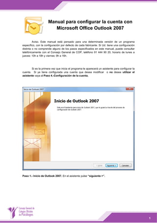  

Manual para configurar la cuenta con
Microsoft Office Outlook 2007
Aviso. Este manual está pensado para una determinada versión de un programa
específico, con la configuración por defecto de cada fabricante. Si Ud. tiene una configuración
distinta o no comprende alguno de los pasos especificados en este manual, puede consultar
telefónicamente con el Consejo General de COP, teléfono 91 444 90 20, horario de lunes a
jueves: 10h a 18h y viernes: 9h a 16h.

 
Si es la primera vez que inicia el programa le aparecerá un asistente para configurar la
cuenta. Si ya tiene configurada una cuenta que desea modificar o no desea utilizar el
asistente vaya al Paso 4.-Configuración de la cuenta.

 

 
Paso 1.- Inicio de Outlook 2007. En el asistente pulse “siguiente >”.

 
 

1

 