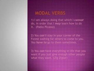 Modal Verbs1) I am always doing that which I cannot do, in order that I may learn how to do it.  (PabloPicasso)2) You can't stay in your corner of the Forest waiting for others to come to you. You have to go to them sometimes.3) You can have everything in life that you want if you just give enough other people what they want. (ZigZiglar)