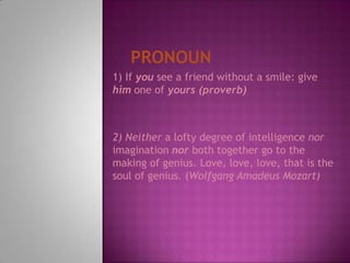 Pronoun1) If yousee a friend without a smile: give him one of yours (proverb)2) Neithera lofty degree of intelligence nor imagination nor both together go to the making of genius. Love, love, love, that is the soul of genius. (Wolfgang Amadeus Mozart)