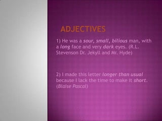 Adjectives1) He was a sour, small, bilious man, with a long face and very dark eyes. (R.L. Stevenson Dr. Jekyll and Mr. Hyde)2) I made this letter longer than usual because I lack the time to make it short. (Blaise Pascal)