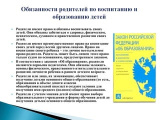 Обязанности родителей по воспитанию и образованию детейРодители имеют право и обязаны воспитывать своих детей. Они обязаны заботиться о здоровье, физическом, психическом, духовном и нравственном развитии своих детей.Родители имеют преимущественное право на воспитание своих детей перед всеми другими лицами. Право на воспитание своего ребенка – это личное неотъемлемое право родителя. Родитель может быть лишен этого права только судом по основаниям, предусмотренным законом.В соответствии с законом «Об образовании», родители являются первыми педагогами. Они обязаны заложить основы физического, нравственного и интеллектуального развития личности ребенка в раннем детском возрасте.Родители или лица, их заменяющие, обеспечивают получение детьми основного общего образования (то есть, образования в объеме девяти классов общеобразовательной школы) и создают условия для получения ими среднего (полного) общего образования.Родители с учетом мнения детей имеют право выбора образовательного учреждения и формы обучения детей до получения детьми основного общего образования.