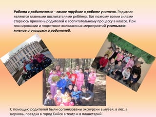 Работа с родителями – самое трудное в работе учителя. Родители
  являются главными воспитателями ребёнка. Вот поэтому всеми силами
  стараюсь привлечь родителей к воспитательному процессу в классе. При
  планировании и подготовке внеклассных мероприятий учитываю
  мнение и учащихся и родителей.




С помощью родителей были организованы экскурсии в музей, в лес, в
церковь, поездка в город Бийск в театр и в планетарий.
 