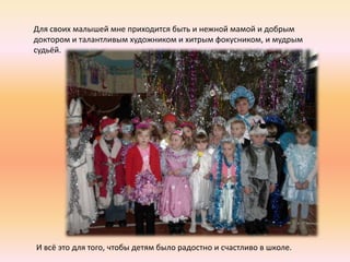 Для своих малышей мне приходится быть и нежной мамой и добрым
доктором и талантливым художником и хитрым фокусником, и мудрым
судьёй.




И всё это для того, чтобы детям было радостно и счастливо в школе.
 