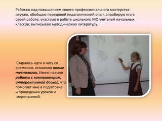 Работаю над повышением своего профессионального мастерства:
изучаю, обобщаю передовой педагогический опыт, апробирую его в
своей работе; участвую в работе школьного МО учителей начальных
классов; выписываю методическую литературу.




Стараюсь идти в ногу со
временем, осваиваю новые
технологии. Имею навыки
работы с компьютером,
интерактивной доской, что
помогает мне в подготовке
и проведении уроков и
мероприятий.
 