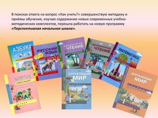 В поисках ответа на вопрос «Как учить?» совершенствую методику и
приёмы обучения, изучаю содержание новых современных учебно-
методических комплектов, перешла работать на новую программу
«Перспективная начальная школа».
 