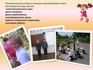 Познавательный интерес и активность детей развиваю через
нестандартные виды уроков:
 интеллектуальные игры,
уроки-экскурсии,
уроки-соревнования,
интегрированные уроки,
задания творческого характера,
поисковую работу.
 