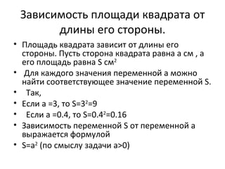 Зависимость площади квадрата от
       длины его стороны.
• Площадь квадрата зависит от длины его
  стороны. Пусть сторона квадрата равна а см , а
  его площадь равна S см2
• Для каждого значения переменной а можно
  найти соответствующее значение переменной S.
• Так,
• Если а =3, то S=32=9
• Если а =0.4, то S=0.42=0.16
• Зависимость переменной S от переменной а
  выражается формулой
• S=а2 (по смыслу задачи а>0)
 