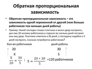 Обратная пропорциональная
               зависимость
• Обратная пропорциональная зависимость – это
  зависимость одной переменной от другой (чем больше
  работников тем меньше дней работы)
•    Пример. Некий господин позвал плотника и велел двор построить,
     дал ему 20 человек работников и спросил во сколько дней построят
     они ему двор. Плотники ответили в 30 дней, а господину надобно в 5
     дней построить. Сколько потребуется работников?
    Кол-во работников                    дней работы
       20                                   30
        Х                                   5
                  ;                   =120 работников
 