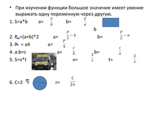 • При изучении функции большое значение имеет умение
   выражать одну переменную через другую.
1. S=a*b     a=         b=           a
                                 b
2. P =(a+b)*2      a=              b=
3. P = a4       a=
4. a:b=c             a=           b=
5. S=v*t                   v=          t=



6. C=2 r         r=
 