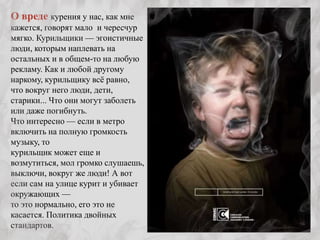 О вреде курения у нас, как мне
кажется, говорят мало и чересчур
мягко. Курильщики — эгоистичные
люди, которым наплевать на
остальных и в общем-то на любую
рекламу. Как и любой другому
наркому, курильщику всѐ равно,
что вокруг него люди, дети,
старики... Что они могут заболеть
или даже погибнуть.
Что интересно — если в метро
включить на полную громкость
музыку, то
курильщик может еще и
возмутиться, мол громко слушаешь,
выключи, вокруг же люди! А вот
если сам на улице курит и убивает
окружающих —
то это нормально, его это не
касается. Политика двойных
стандартов.
 