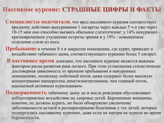 Пассивное курение: СТРАШНЫЕ ЦИФРЫ И ФАКТЫ
Специалисты подсчитали, что вред пассивного курения соответствует
   вредному действию выкуривания 1 сигареты через каждые 5 ч и уже через
   10-15 мин оно способно вызвать обильное слезотечение: у 14% некурящих -
   кратковременное ухудшение остроты зрения и у 19% - повышенное
   отделение слизи из носа.
Пребывание в течение 8 ч в закрытом помещении, где курят, приводит к
   воздействию табачного дыма, соответствующего курению более 5 сигарет.
 В настоящее время доказано, что пассивное курение является важным
   фактором риска развития рака легкого. При этом установлена статистически
   достоверная зависимость от времени пребывания в накуренных
   помещениях, поскольку побочный поток дыма содержит более высокую
   концентрацию канцерогена диметилнитрозамина, чем главный поток,
   вдыхаемый активным курильщиком.
Подверженность табачному дыму до и после рождения обусловливает
   неблагоприятное воздействие на здоровье детей. Беременные женщины,
   конечно, не должны курить, но было обнаружено увеличение
   заболеваемости астмой и респираторными болезнями у тех детей, которые
   подвергались пассивному курению, даже если их матери не курили во время
   беременности.
 
