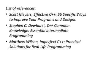 List of references:
• Scott Meyers, Effective C++: 55 Specific Ways
  to Improve Your Programs and Designs
• Stephen C. Dewhurst, C++ Common
  Knowledge: Essential Intermediate
  Programming
• Matthew Wilson, Imperfect C++: Practical
  Solutions for Real-Life Programming
 
