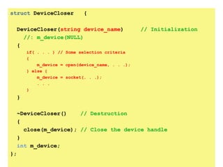 struct DeviceCloser            {

     DeviceCloser(string device_name)               // Initialization
       //: m_device(NULL)
     {
         if( . . . ) // Some selection criteria
         {
             m_device = open(device_name, . . .);
         } else {
             m_device = socket(. . .);
             . . .
         }
     }

     ~DeviceCloser()    // Destruction
     {
       close(m_device); // Close the device handle
     }
     int m_device;
};
 