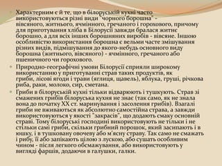  Характерним є й те, що в білоруській кухні часто
  використовуються різні види "чорного борошна" -
  вівсяного, житнього, ячмінного, гречаного і горохового, причому
  для приготування хліба в Білорусії завжди бралася житнє
  борошно, а для всіх інших борошняних виробів - вівсяне. Іншою
  особливістю використання борошна є вельми часте змішування
  різних видів, підмішування до якого-небудь основного виду
  борошна (житнього, вівсяного) - ячмінного, гречаного або
  пшеничного чи горохового.
 Природно-географічні умови Білорусії сприяли широкому
  використанню у приготуванні страв таких продуктів, як
  гриби, лісові ягоди і трави (яглиця, щавель), яблука, груші, річкова
  риба, раки, молоко, сир, сметана.
 Гриби в білоруській кухні тільки відварюють і тушкують. Страв зі
  смажених грибів білоруська кухня не знає (так само, як не знала
  вона до початку XX ст. маринування і засолення грибів). Взагалі
  гриби не вживаються як абсолютно самостійна страва, а завжди
  використовуються у якості "закрасів", що додають смаку основній
  страві. Тому білоруські господині використовують не тільки і не
  стільки самі гриби, скільки грибний порошок, який засипають і в
  юшку, і в тушковану овочеву або м'ясну страву. Так само не смажать
  і рибу, її або запікають цілою з лускою, або сушать особливим
  чином - після легкого обсмажування, або використовують у
  вигляді фаршів, додаючи в галушки, галки.
 