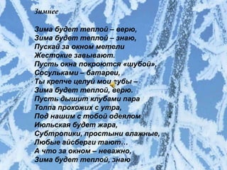 Зимнее

   Зима будет теплой – верю,
Зима будет теплой – верю,
Зима будет теплой – знаю,
   Зима будет теплой – знаю,
Пускай за окном метели
   Пускай за окном метели
Жестокие завывают.
   Жестокие завывают.
Пусть окна покроются «шубой»,
Сосульками окна покроются «шубой»,
   Пусть – батареи,
ТыСосульками –губы –
   крепче целуй мои батареи,
Зима будет теплой, верю.
   Ты крепче целуй мои губы –
Пусть дышит клубами пара
   Зима будет теплой, верю.
Толпа прохожих с утра,
Под нашим с тобой одеялом
   Пусть дышит клубами пара
Июльская будет жара,
   Толпа прохожих с утра,
Субтропики, простыни влажные,
   Под нашим с тобой одеялом
Любые айсберги тают…
А что за окном – неважно, жара,
   Июльская будет
Зима будет теплой, знаю!
   Субтропики, простыни влажные,
 Любые айсберги тают…
 А что за окном – неважно,
 Зима будет теплой, знаю
 