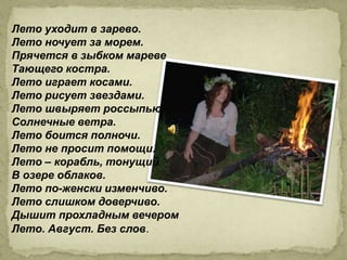 Лето уходит в зарево.
Лето ночует за морем.
Прячется в зыбком мареве
Тающего костра.
Лето играет косами.
Лето рисует звездами.
Лето швыряет россыпью
Солнечные ветра.
Лето боится полночи.
Лето не просит помощи.
Лето – корабль, тонущий
В озере облаков.
Лето по-женски изменчиво.
Лето слишком доверчиво.
Дышит прохладным вечером
Лето. Август. Без слов.
 