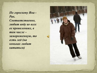 По гороскопу Яна -
Рак.
Соответственно,
любит воду во всех
ее проявлениях, в
том числе –
замороженную, то
есть лед (на
коньках любит
кататься)
 