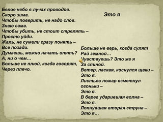 Белое небо в лучах проводов.
Скоро зима.                              Это я
Чтобы поверить, не надо слов.
Знаю сама.
Чтобы убить, не стоит стрелять –
Просто уйди.
Жаль, не сумели сразу понять –
Все позади.                    Больше не верь, когда сулят
Думаешь, можно начать опять? Рай земной…
А, ни о чем…                   Чувствуешь? Это же я
Больше не плюй, когда говорят, За спиной.
Через плечо.                   Ветер, лаская, коснулся щеки –
                               Это я.
                               Листьев пожар взметнул
                               огоньки –
                               Это я.
                               В берег ударившая волна –
                               Это я.
                               Лопнувшая вторая струна –
                               Это я…
 