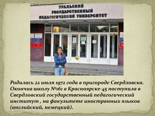 Родилась 22 июля 1972 года в пригороде Свердловска.
Окончив школу №161 в Красноярске-45 поступила в
Свердловский государственный педагогический
институт , на факультете иностранных языков
(английский, немецкий).
 