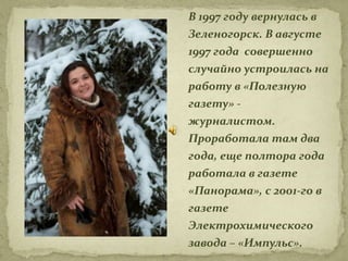 В 1997 году вернулась в
Зеленогорск. В августе
1997 года совершенно
случайно устроилась на
работу в «Полезную
газету» -
журналистом.
Проработала там два
года, еще полтора года
работала в газете
«Панорама», с 2001-го в
газете
Электрохимического
завода – «Импульс».
 