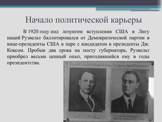 Начало политической карьеры
       В 1920 году под лозунгом вступления США в Лигу
наций Рузвельт баллотировался от Демократической партии в
вице-президенты США в паре с кандидатом в президенты Дж.
Коксом. Пробыв два срока на посту губернатора, Рузвельт
приобрел весьма ценный опыт, пригодившийся ему в годы
президентства.
 