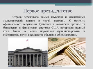 Первое президентство
       Страна переживала самый глубокий и масштабный
экономический кризис в своей истории. К моменту
официального вступления Рузвельта в должность президента
банковская и финансовая системы США потерпели полный
крах. Банки не могли нормально функционировать, и
губернаторы почти всех штатов объявили об их закрытии.
 