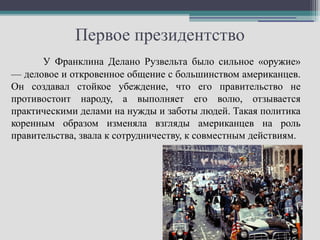 Первое президентство
      У Франклина Делано Рузвельта было сильное «оружие»
— деловое и откровенное общение с большинством американцев.
Он создавал стойкое убеждение, что его правительство не
противостоит народу, а выполняет его волю, отзывается
практическими делами на нужды и заботы людей. Такая политика
коренным образом изменяла взгляды американцев на роль
правительства, звала к сотрудничеству, к совместным действиям.
 