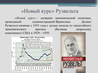 «Новый курс» Рузвельта
       «Новый курс»— название экономической политики,
проводимой         администрацией Франклина          Делано
Рузвельта начиная с 1933 года с целью выхода из масштабного
экономического       кризиса        (Великая     депрессия),
охватившего США в 1929—1939.
 
