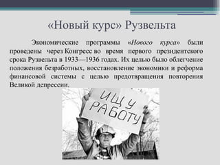 «Новый курс» Рузвельта
       Экономические программы «Нового курса» были
проведены через Конгресс во время первого президентского
срока Рузвельта в 1933—1936 годах. Их целью было облегчение
положения безработных, восстановление экономики и реформа
финансовой системы с целью предотвращения повторения
Великой депрессии.
 