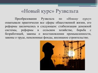 «Новый курс» Рузвельта
       Преобразования Рузвельта по «Новому курсу»
охватывали практически все сферы общественной жизни, его
реформы заключались в следующем: стабилизация денежной
системы, реформы в сельском хозяйстве, борьба с
безработицей, законы о восстановлении промышленности,
законы о труде, пенсионные фонды, жилищное строительство.
 