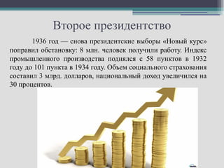 Второе президентство
       1936 год — снова президентские выборы «Новый курс»
поправил обстановку: 8 млн. человек получили работу. Индекс
промышленного производства поднялся с 58 пунктов в 1932
году до 101 пункта в 1934 году. Объем социального страхования
составил 3 млрд. долларов, национальный доход увеличился на
30 процентов.
 