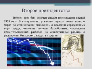 Второе президентство
       Второй срок был отмечен спадом производства весной
1938 года. В выступлениях у камина звучали новые темы: о
мерах по стабилизации экономики, о введении справедливых
норм труда, оказании помощи безработным, сохранении
правительственных расходов на общественные работы, о
расширении банковского кредита и другие.
 