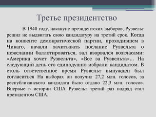 Третье президентство
      В 1940 году, накануне президентских выборов, Рузвельт
решил не выдвигать свою кандидатуру на третий срок. Когда
на конвенте демократической партии, проходившем в
Чикаго, начали зачитывать послание Рузвельта о
нежелании баллотироваться, зал взорвался возгласами:
«Америка хочет Рузвельта», «Все за Рузвельта»... На
следующий день его единодушно избрали кандидатом. В
столь ответственное время Рузвельт вынужден был
согласиться На выборах он получил 27,2 млн. голосов, за
республиканского кандидата было отдано 22,3 млн. голосов.
Впервые в истории США Рузвельт третий раз подряд стал
президентом США.
 