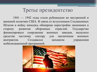 Третье президентство
       1941 — 1942 годы стали рубежными во внутренней и
внешней политике США. В связи со вступлением Соединенных
Штатов в войну началась обширная перестройка экономики в
сторону     развития   оборонных   отраслей.  Государство
финансировало сооружение военных заводов, выделяло
средства частному сектору для заключения военных
контрактов.       Создавался     механизм      управления
мобилизационной программой.
 
