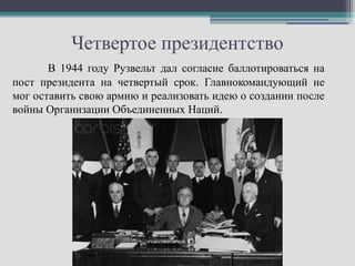 Четвертое президентство
       В 1944 году Рузвельт дал согласие баллотироваться на
пост президента на четвертый срок. Главнокомандующий не
мог оставить свою армию и реализовать идею о создании после
войны Организации Объединенных Наций.
 
