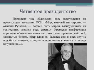Четвертое президентство
       Президент уже обдумывал свое выступление на
предстоящем заседании ООН. «Мир, который мы строим, —
отмечал Рузвельт, — должен быть миром, базирующимся на
совместных усилиях всех стран...». Крымская конференция
«призвана обозначить конец системы односторонних действий,
замкнутых блоков, сфер влияния, баланса сил и всех других
подобных методов, которые использовались веками и всегда
безуспешно...».
 