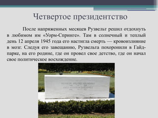Четвертое президентство
       После напряженных месяцев Рузвельт решил отдохнуть
в любимом им «Уорм-Спринге». Там в солнечный и теплый
день 12 апреля 1945 года его настигла смерть — кровоизлияние
в мозг. Следуя его завещанию, Рузвельта похоронили в Гайд-
парке, на его родине, где он провел свое детство, где он начал
свое политическое восхождение.
 