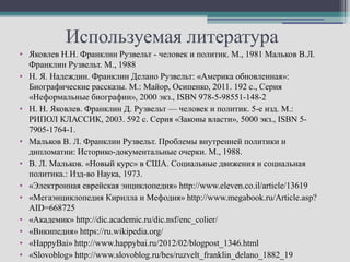 Используемая литература
• Яковлев Н.Н. Франклин Рузвельт - человек и политик. М., 1981 Мальков В.Л.
  Франклин Рузвельт. М., 1988
• Н. Я. Надеждин. Франклин Делано Рузвельт: «Америка обновленная»:
  Биографические рассказы. М.: Майор, Осипенко, 2011. 192 с., Серия
  «Неформальные биографии», 2000 экз., ISBN 978-5-98551-148-2
• Н. Н. Яковлев. Франклин Д. Рузвельт — человек и политик. 5-е изд. М.:
  РИПОЛ КЛАССИК, 2003. 592 с. Серия «Законы власти», 5000 экз., ISBN 5-
  7905-1764-1.
• Мальков В. Л. Франклин Рузвельт. Проблемы внутренней политики и
  дипломатии: Историко-документальные очерки. М., 1988.
• В. Л. Мальков. «Новый курс» в США. Социальные движения и социальная
  политика.: Изд-во Наука, 1973.
• «Электронная еврейская энциклопедия» http://www.eleven.co.il/article/13619
• «Мегаэнциклопедия Кирилла и Мефодия» http://www.megabook.ru/Article.asp?
  AID=668725
• «Академик» http://dic.academic.ru/dic.nsf/enc_colier/
• «Википедия» https://ru.wikipedia.org/
• «HappyBai» http://www.happybai.ru/2012/02/blogpost_1346.html
• «Slovoblog» http://www.slovoblog.ru/bes/ruzvelt_franklin_delano_1882_19
 