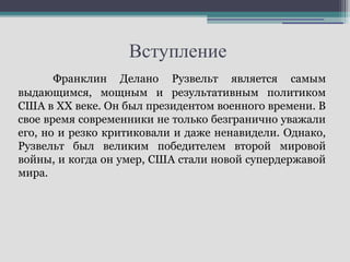 Вступление
       Франклин Делано Рузвельт является самым
выдающимся, мощным и результативным политиком
США в XX веке. Он был президентом военного времени. В
свое время современники не только безгранично уважали
его, но и резко критиковали и даже ненавидели. Однако,
Рузвельт был великим победителем второй мировой
войны, и когда он умер, США стали новой супердержавой
мира.
 