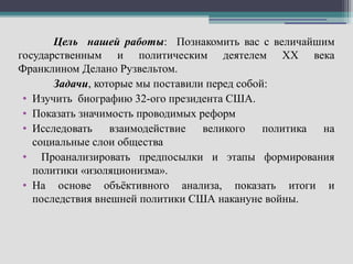 Цель нашей работы: Познакомить вас с величайшим
государственным и политическим деятелем ХХ века
Франклином Делано Рузвельтом.
       Задачи, которые мы поставили перед собой:
 • Изучить биографию 32-ого президента США.
 • Показать значимость проводимых реформ
 • Исследовать    взаимодействие великого      политика на
   социальные слои общества
 • Проанализировать предпосылки и этапы формирования
   политики «изоляционизма».
 • На основе объёктивного анализа, показать итоги и
   последствия внешней политики США накануне войны.
 